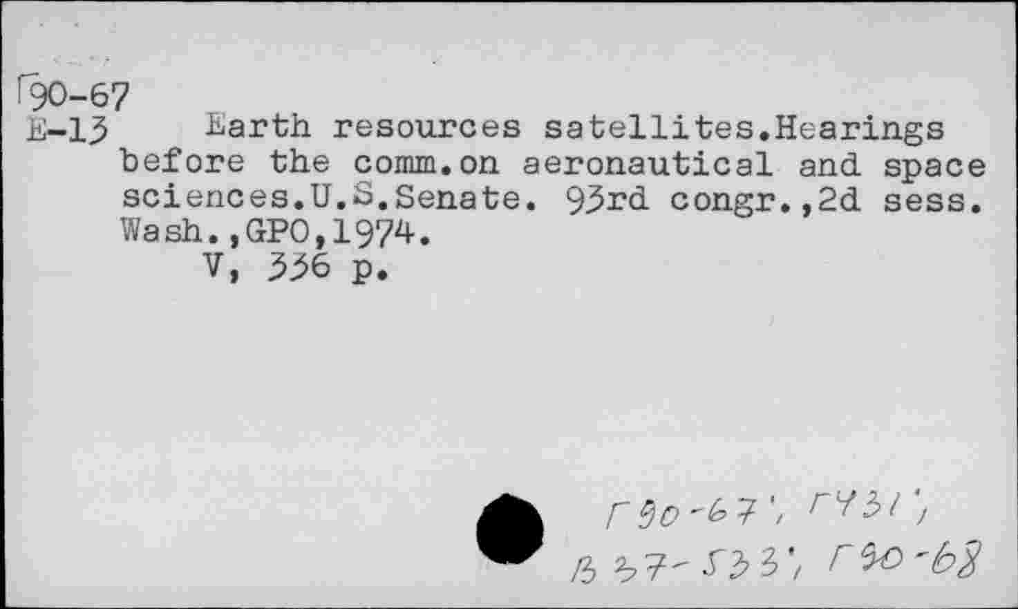 ﻿190-67
E-13 harth resources satellites.Hearings before the comm.on aeronautical and space sciences.U.S.Senate. 93rd congr.,2d sess. Wash.,GP0,1974.
V, 336 p.
/3 3,7' 0 3’, Fto 'b$